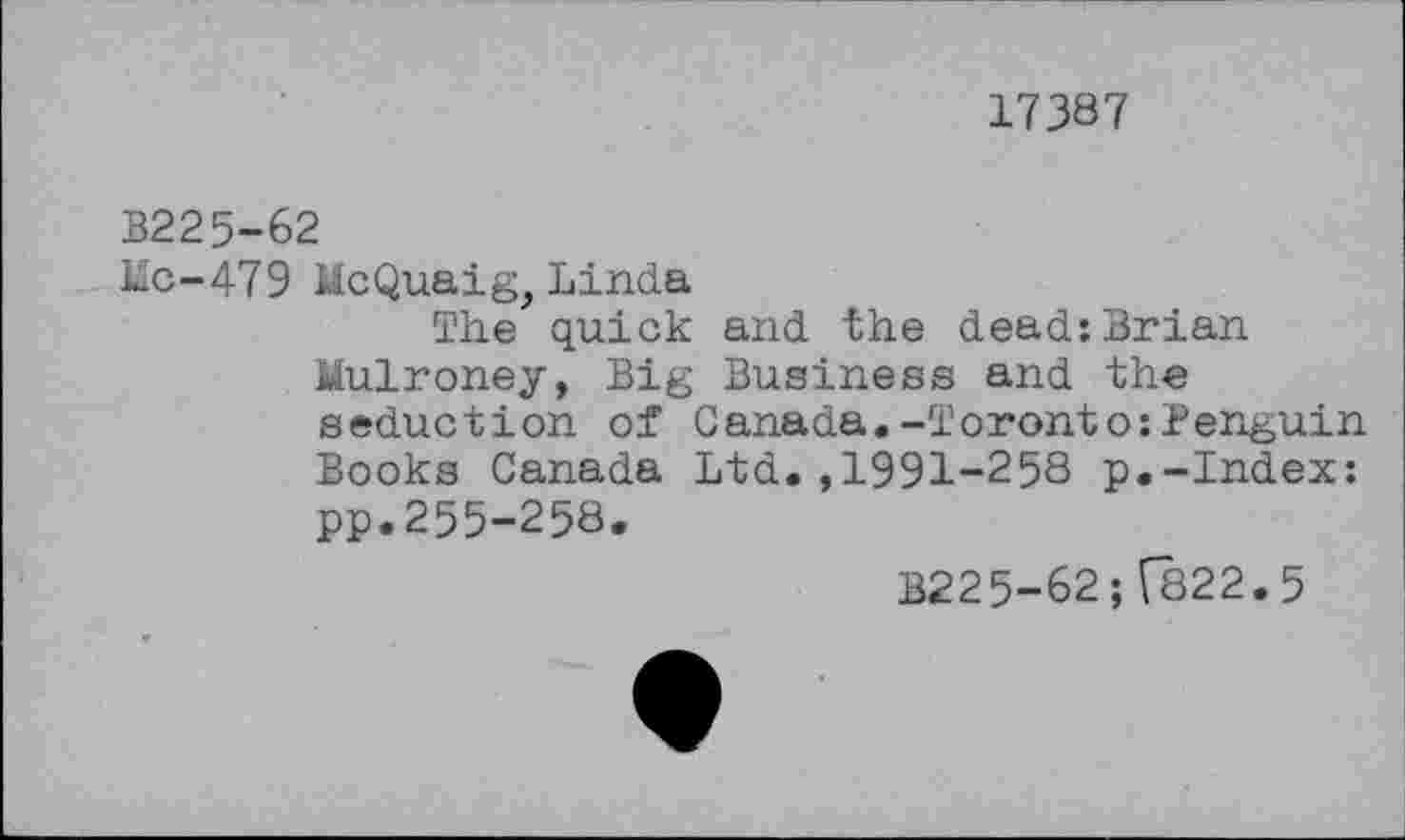 ﻿17387
B225-62
Hc-479 McQuaig, Linda
The quick and the dead:Brian Mulroney, Big Business and the seduction of Canada.-Toronto:Penguin Books Canada Ltd.,1991-258 p.-Index: pp.255-258.
B225-62; T822.5